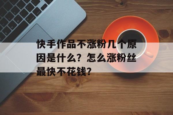 为什么快手一直涨粉不涨粉,快手涨粉的秘密:从内容、互动到运营的全方位提升!